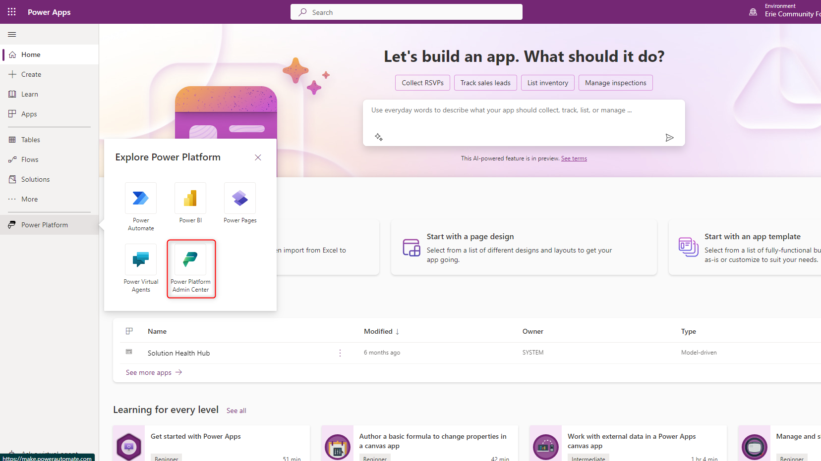 Power Apps <br>tm Home <br>+ Create <br>[W] Learn <br>Apps <br>Tables <br>Flows <br>Solutions <br>More <br>Power Platform <br>Explore Power Platform <br>Power Pages <br>p Search <br>import from Excel to <br>Let's build an app. What should it do? <br>Collect RSVPs <br>Track sales leads <br>List inventory <br>Manage inspections <br>Power <br>Au to mate <br>Power Virtual <br>Agents <br>Power 31 <br>Power Platform <br>Admin Center <br>use everyday words to describe what your app should collect, track, list, or manage <br>This Al-powered feature is in preview. See terms <br>Start with a page design <br>Select from a list of different designs and layouts to get your <br>app going. <br>Environment <br>Erie Community R <br>Start with an app template <br>Select from a list of fully-functional bu <br>as-is or customize to suit your needs. <br>Name <br>Solution Health Hub <br>See more apps --9 <br>Learning for every level see all <br>Get started with Power Apps <br>Modified I <br>6 months ago <br>Author a basic formula to change properties in <br>a canvas app <br>Owner <br>SYSTEM <br>Type <br>Model-driven <br>Work with external data in a Power Apps <br>canvas app <br>Manage and s